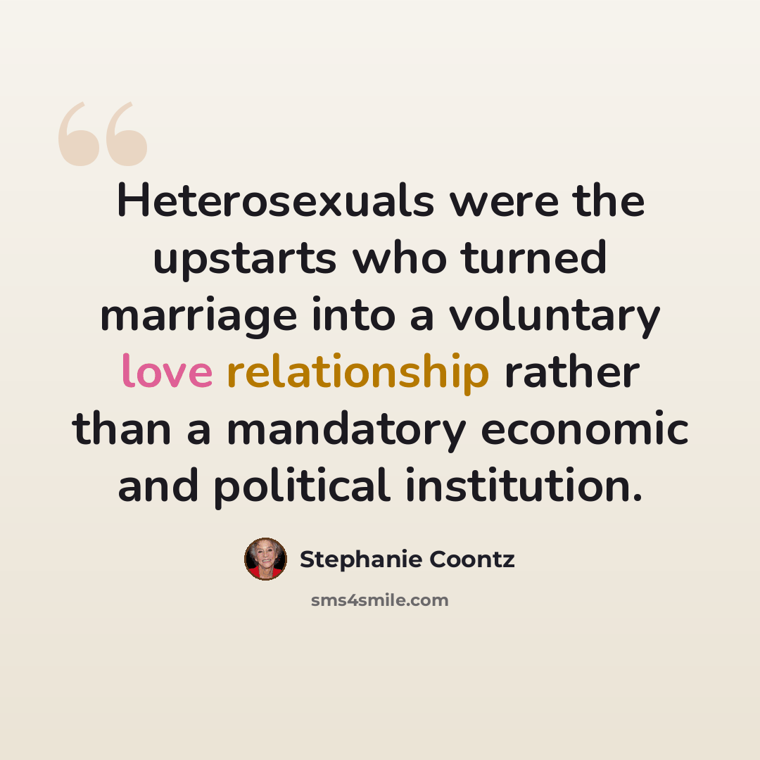 “Heterosexuals were the upstarts who turned marriage into a voluntary love relationship rather than a mandatory economic and political institution.” quote by Stephanie Coontz
