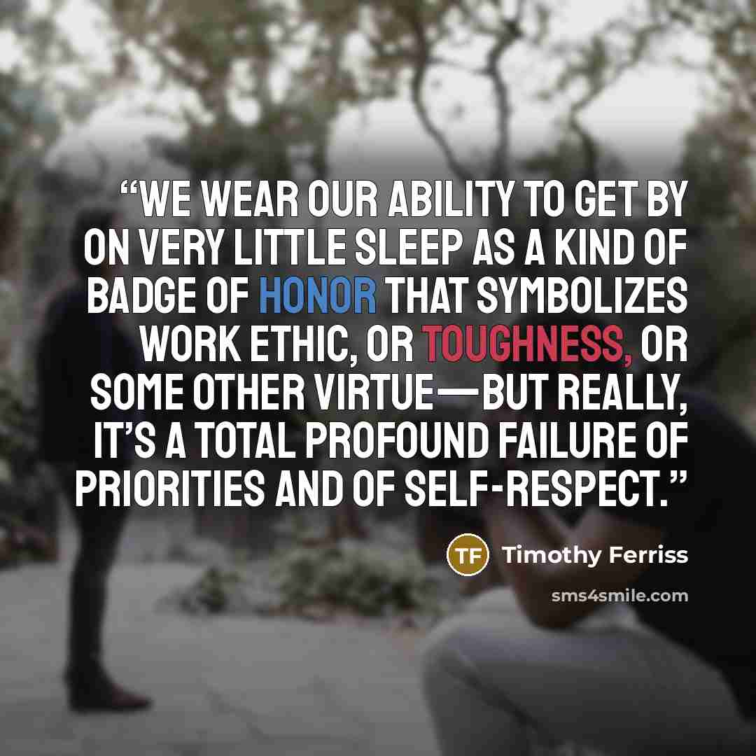 “we wear our ability to get by on very little sleep as a kind of badge of honor that symbolizes work ethic, or toughness, or some other virtue—but really, it’s a total profound failure of priorities and of self-respect.” quote by Timothy Ferriss