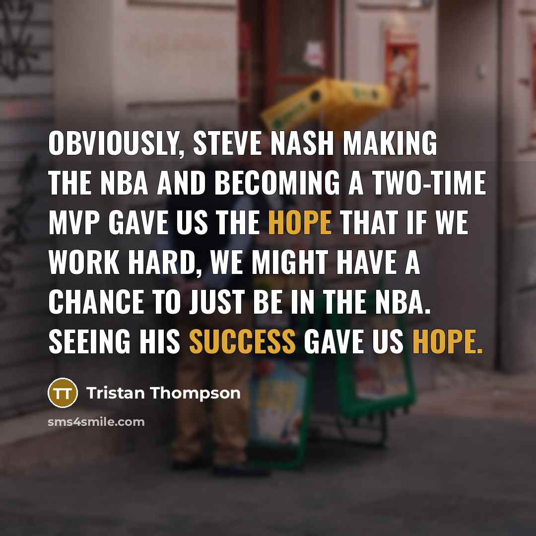 “Obviously, Steve Nash making the NBA and becoming a two-time MVP gave us the hope that if we work hard, we might have a chance to just be in the NBA. Seeing his success gave us hope.” quote by Tristan Thompson