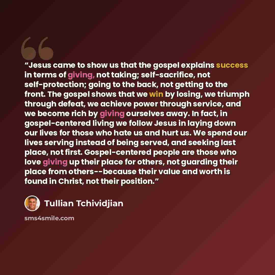 “Jesus came to show us that the gospel explains success in terms of giving, not taking; self-sacrifice, not self-protection; going to the back, not getting to the front. The gospel shows that we win by losing, we triumph through defeat, we achieve power through service, and we become rich by giving…” quote by Tullian Tchividjian