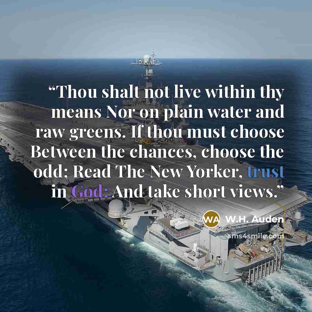 “Thou shalt not live within thy means Nor on plain water and raw greens. If thou must choose Between the chances, choose the odd; Read The New Yorker, trust in God; And take short views.” quote by W.H. Auden