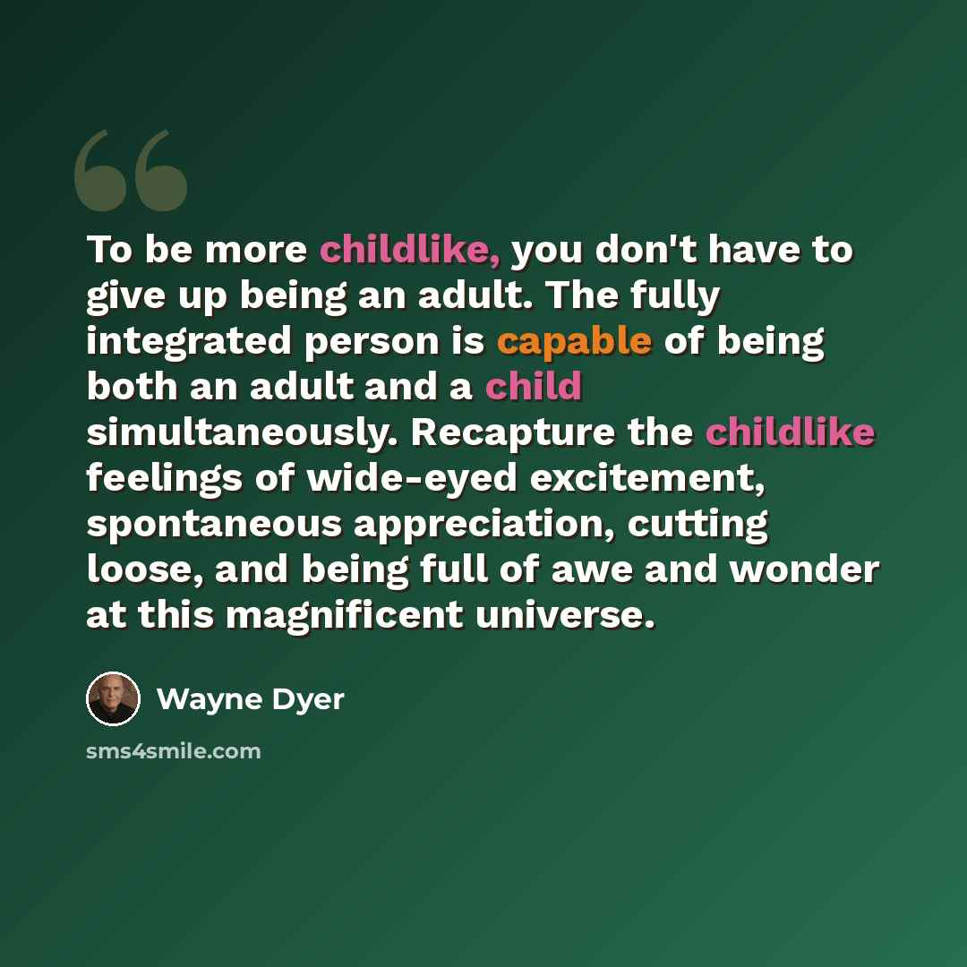 “To be more childlike, you don't have to give up being an adult. The fully integrated person is capable of being both an adult and a child simultaneously. Recapture the childlike feelings of wide-eyed excitement, spontaneous appreciation, cutting loose, and being full of awe and wonder at this…” quote by Wayne Dyer