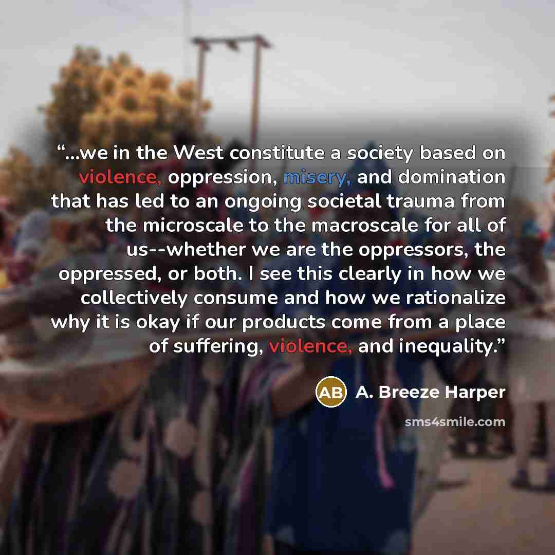 “...we in the West constitute a society based on violence, oppression, misery, and domination that has led to an ongoing societal trauma from the microscale to the macroscale for all of us--whether we are the oppressors, the oppressed, or both. I see this clearly in how we collectively consume and…” quote by A. Breeze Harper
