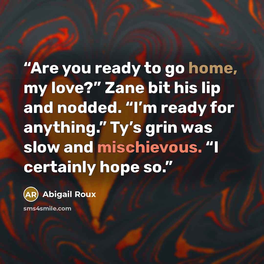 “Are you ready to go home, my love?” Zane bit his lip and nodded. “I’m ready for anything.” Ty’s grin was slow and mischievous. “I certainly hope so.” quote by Abigail Roux