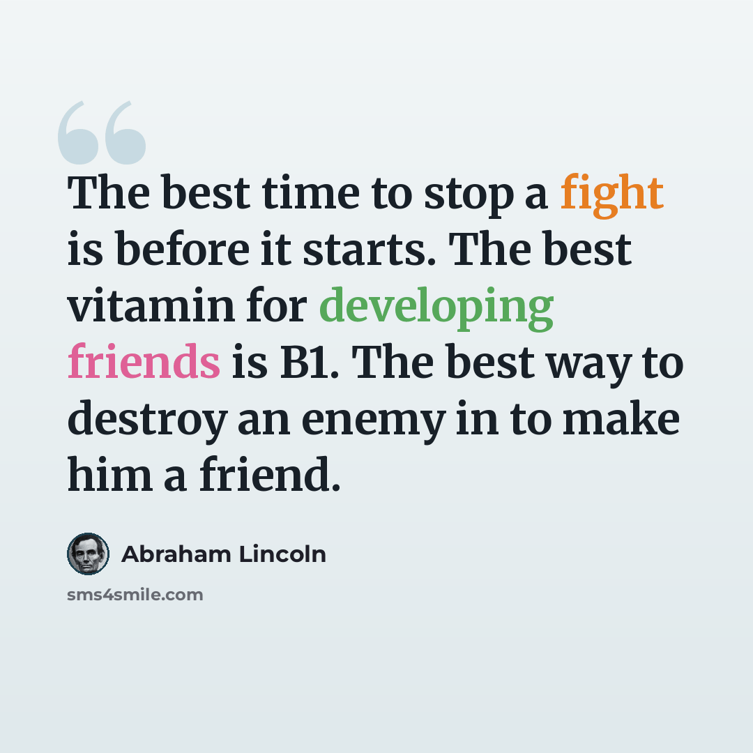 “The best time to stop a fight is before it starts. The best vitamin for developing friends is B1. The best way to destroy an enemy in to make him a friend.” quote by Abraham Lincoln