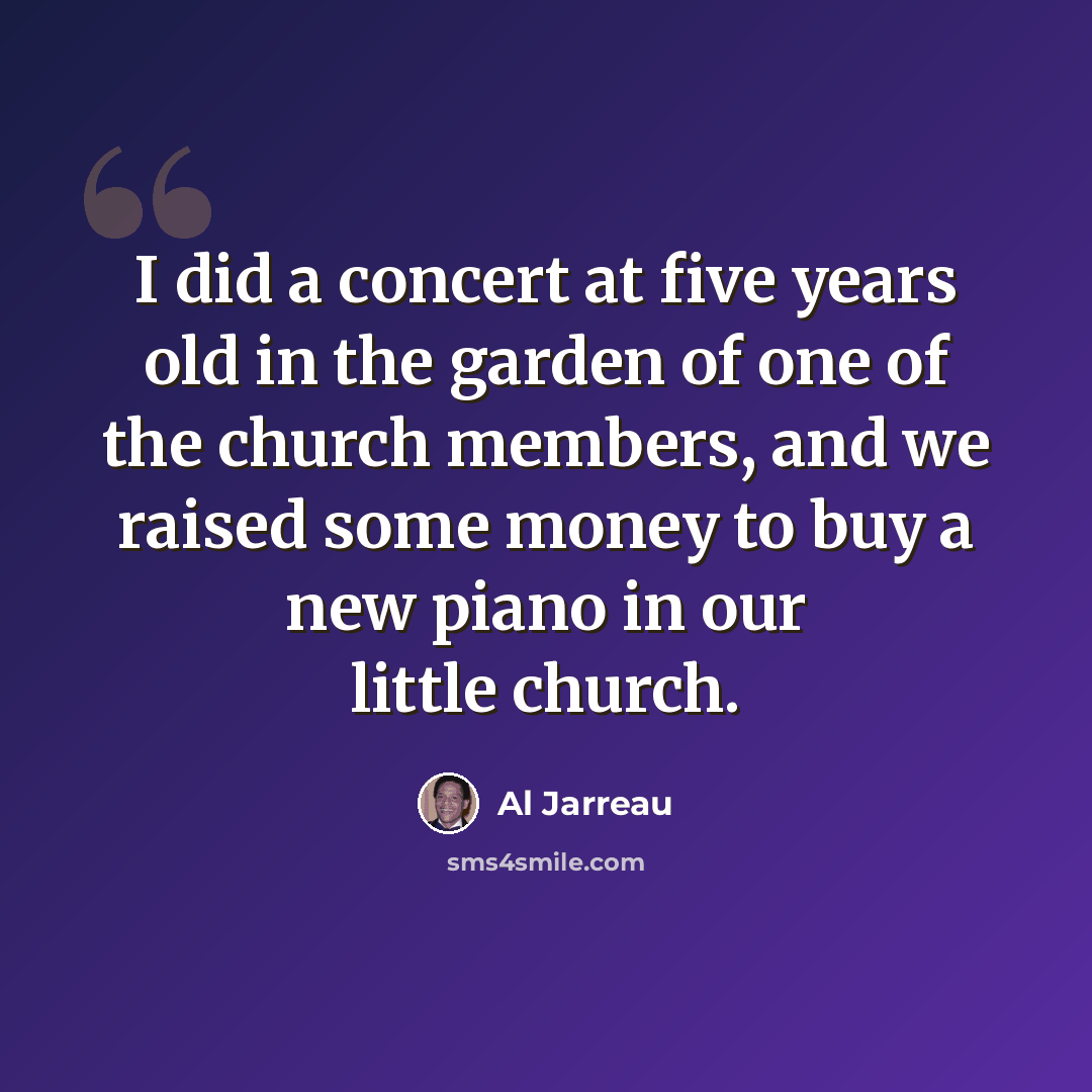“I did a concert at five years old in the garden of one of the church members, and we raised some money to buy a new piano in our little church.” quote by Al Jarreau