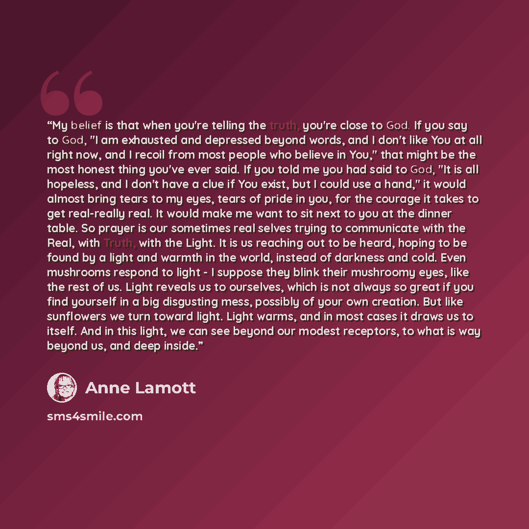 “My belief is that when you're telling the truth, you're close to God. If you say to God, "I am exhausted and depressed beyond words, and I don't like You at all right now, and I recoil from most people who believe in You," that might be the most honest thing you've ever said. If you told me you…” quote by Anne Lamott