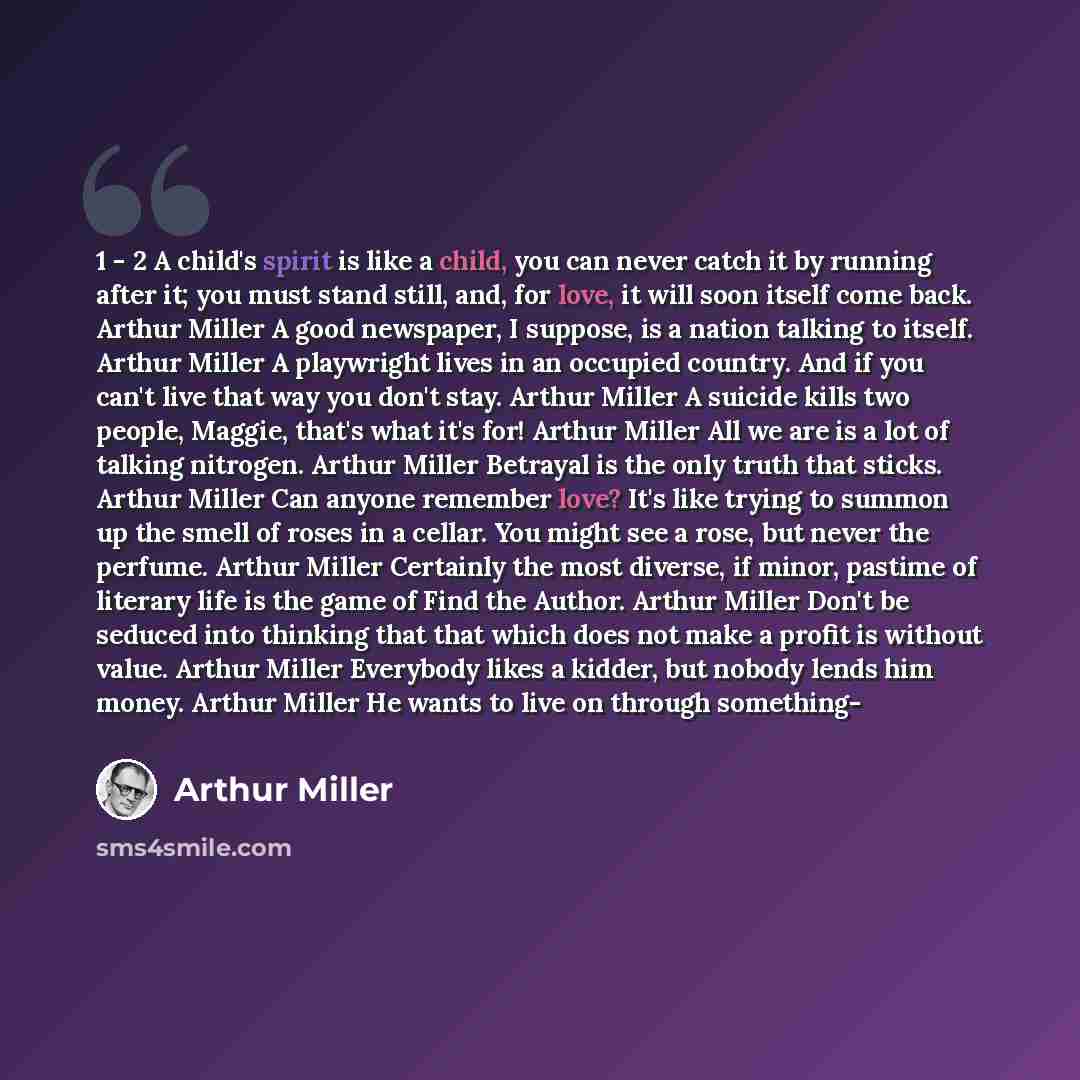 “1 - 2 A child's spirit is like a child, you can never catch it by running after it; you must stand still, and, for love, it will soon itself come back. Arthur Miller A good newspaper, I suppose, is a nation talking to itself. Arthur Miller A playwright lives in an occupied country. And if you…” quote by Arthur Miller