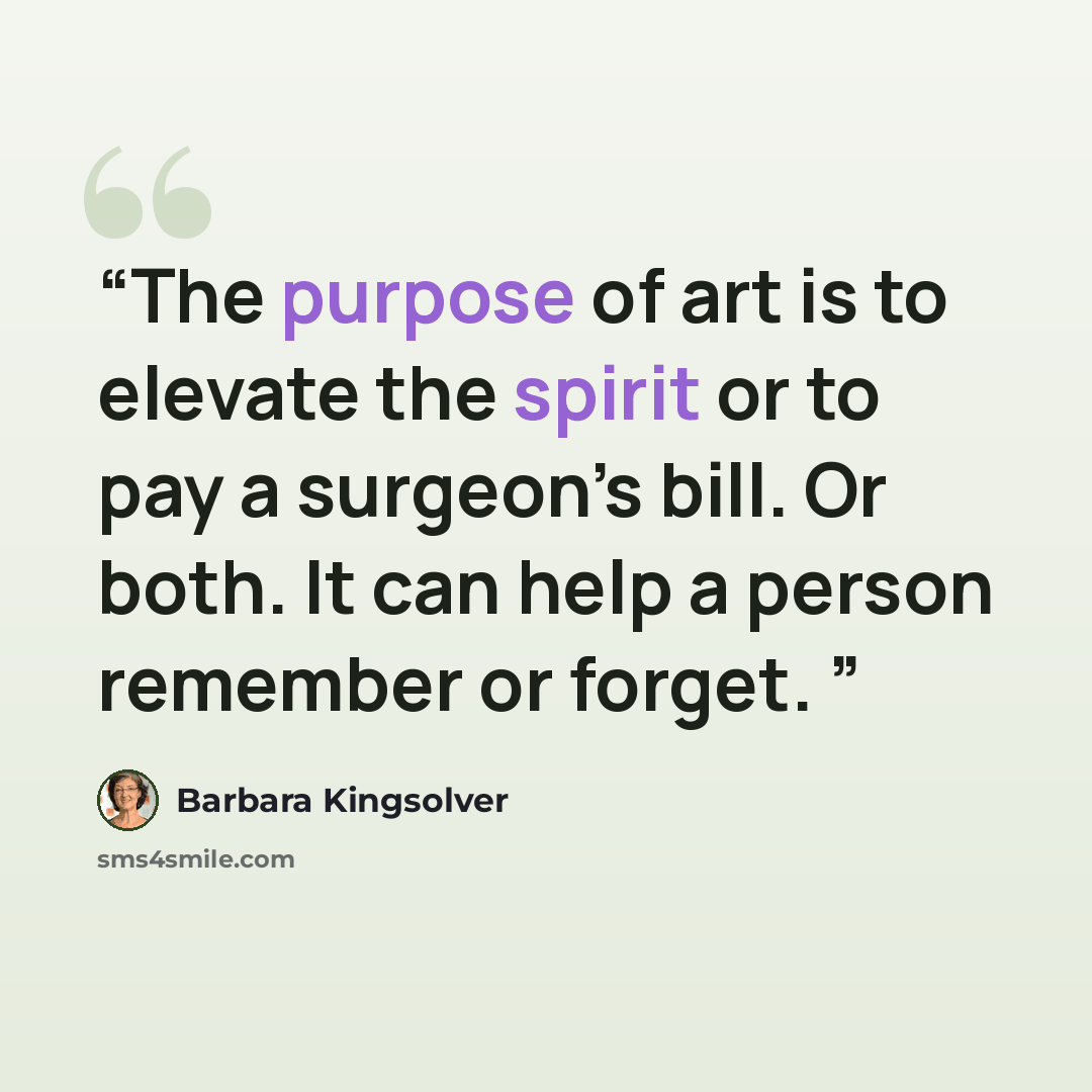 “The purpose of art is to elevate the spirit or to pay a surgeon’s bill. Or both. It can help a person remember or forget.” quote by Barbara Kingsolver