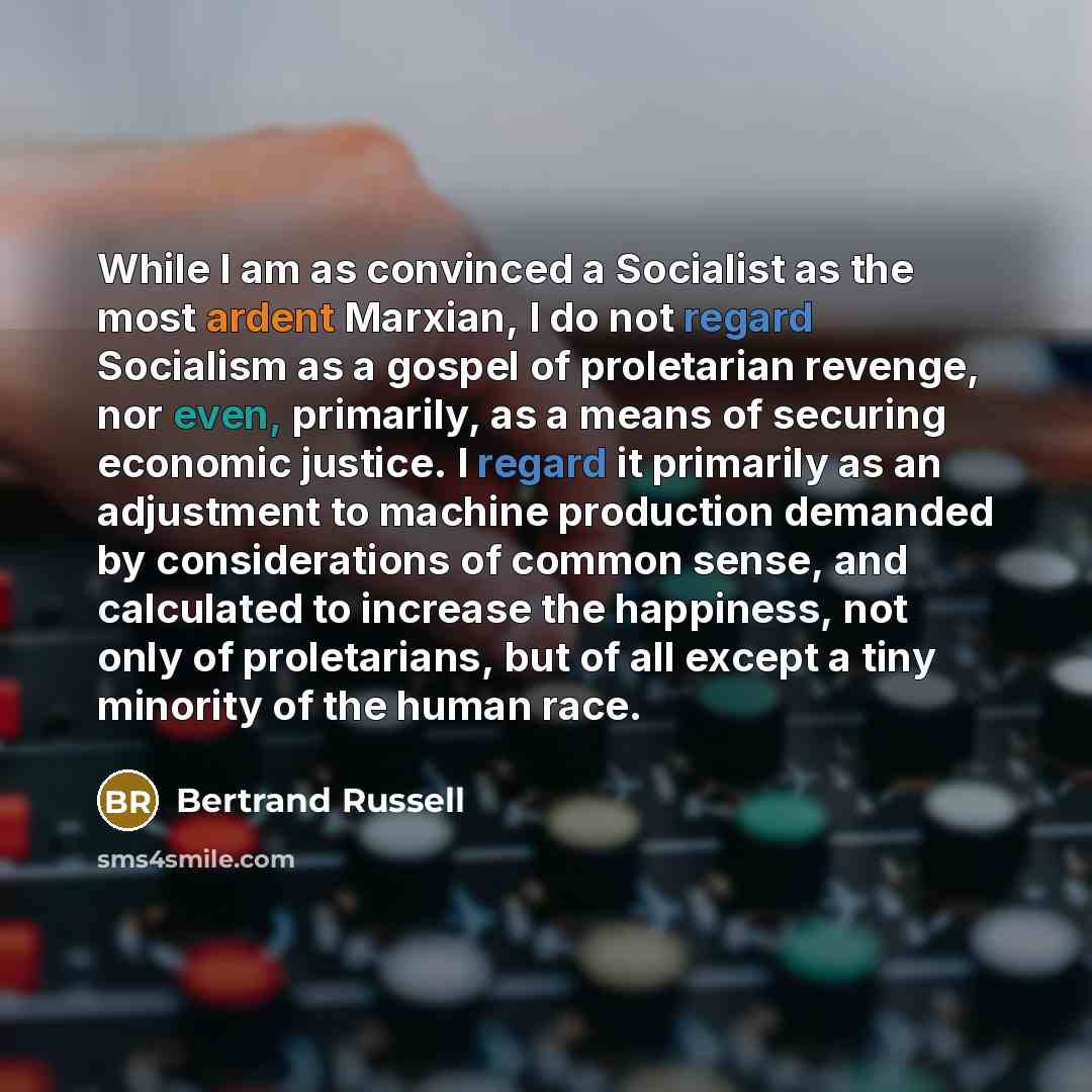 “While I am as convinced a Socialist as the most ardent Marxian, I do not regard Socialism as a gospel of proletarian revenge, nor even, primarily, as a means of securing economic justice. I regard it primarily as an adjustment to machine production demanded by considerations of common sense, and…” quote by Bertrand Russell