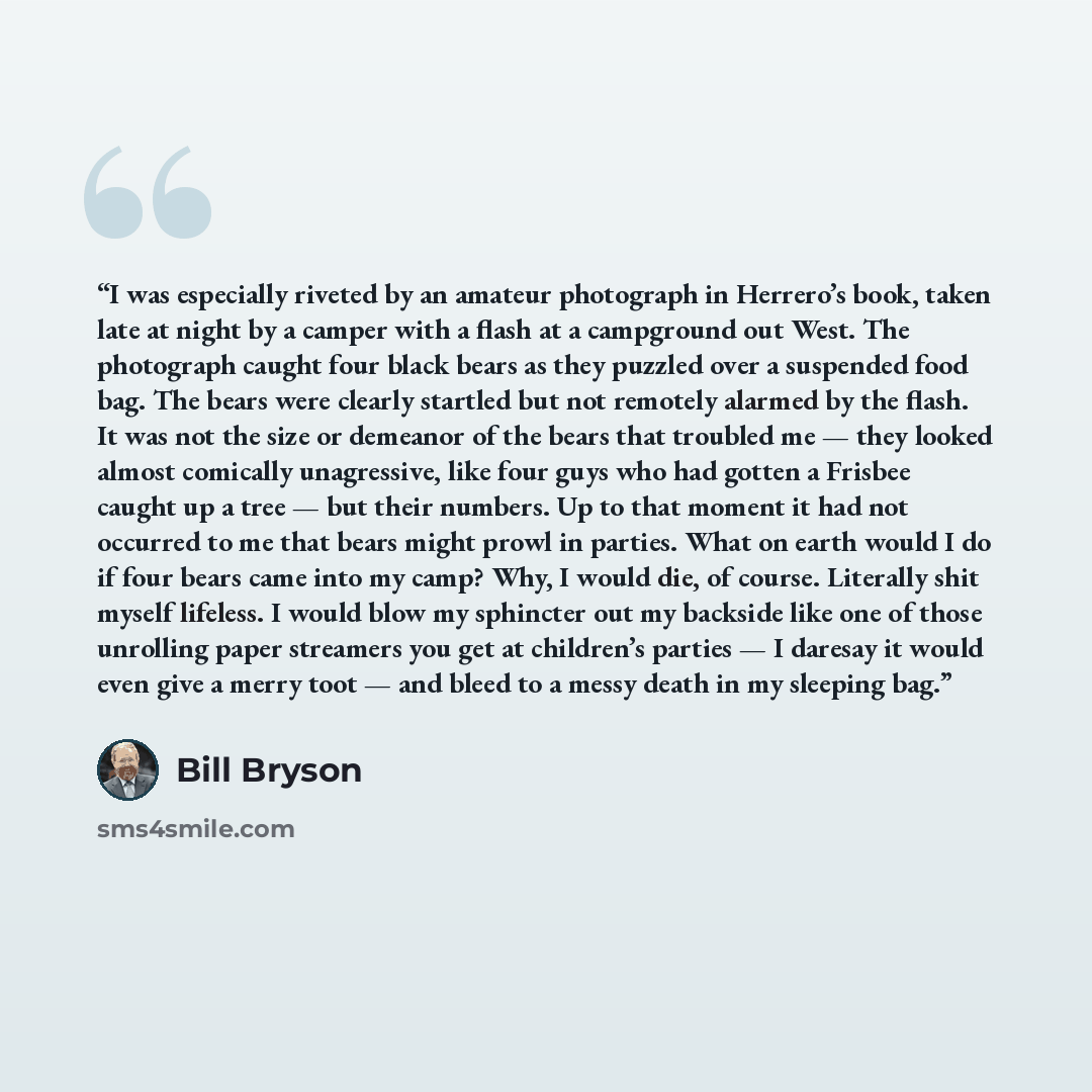 “I was especially riveted by an amateur photograph in Herrero’s book, taken late at night by a camper with a flash at a campground out West. The photograph caught four black bears as they puzzled over a suspended food bag. The bears were clearly startled but not remotely alarmed by the flash. It…” quote by Bill Bryson