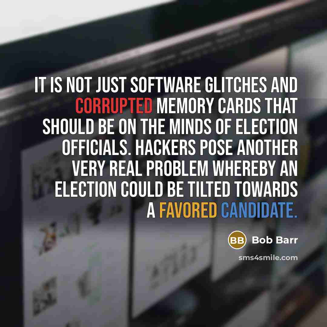 “It is not just software glitches and corrupted memory cards that should be on the minds of election officials. Hackers pose another very real problem whereby an election could be tilted towards a favored candidate.” quote by Bob Barr