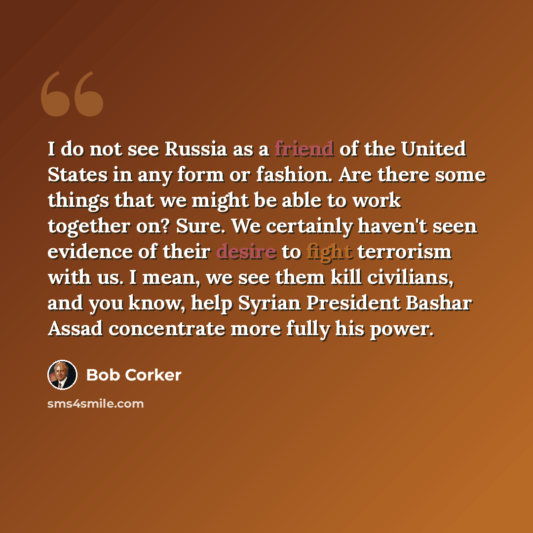 “I do not see Russia as a friend of the United States in any form or fashion. Are there some things that we might be able to work together on? Sure. We certainly haven't seen evidence of their desire to fight terrorism with us. I mean, we see them kill civilians, and you know, help Syrian President…” quote by Bob Corker