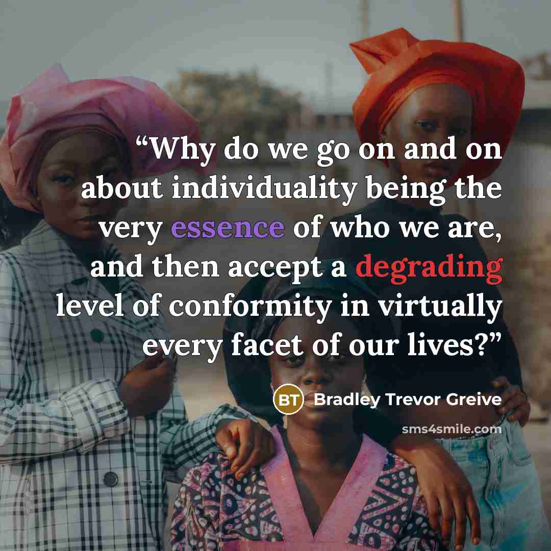 “Why do we go on and on about individuality being the very essence of who we are, and then accept a degrading level of conformity in virtually every facet of our lives?” quote by Bradley Trevor Greive