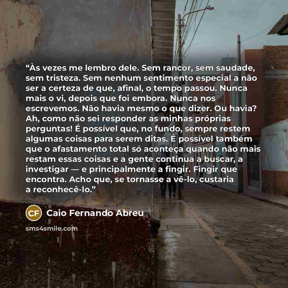 “Às vezes me lembro dele. Sem rancor, sem saudade, sem tristeza. Sem nenhum sentimento especial a não ser a certeza de que, afinal, o tempo passou. Nunca mais o vi, depois que foi embora. Nunca nos escrevemos. Não havia mesmo o que dizer. Ou havia? Ah, como não sei responder as minhas próprias…” quote by Caio Fernando Abreu