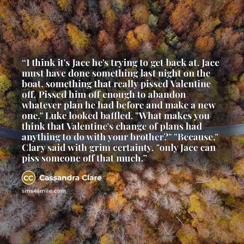“I think it's Jace he's trying to get back at. Jace must have done something last night on the boat, something that really pissed Valentine off. Pissed him off enough to abandon whatever plan he had before and make a new one." Luke looked baffled. "What makes you think that Valentine's change of…” quote by Cassandra Clare