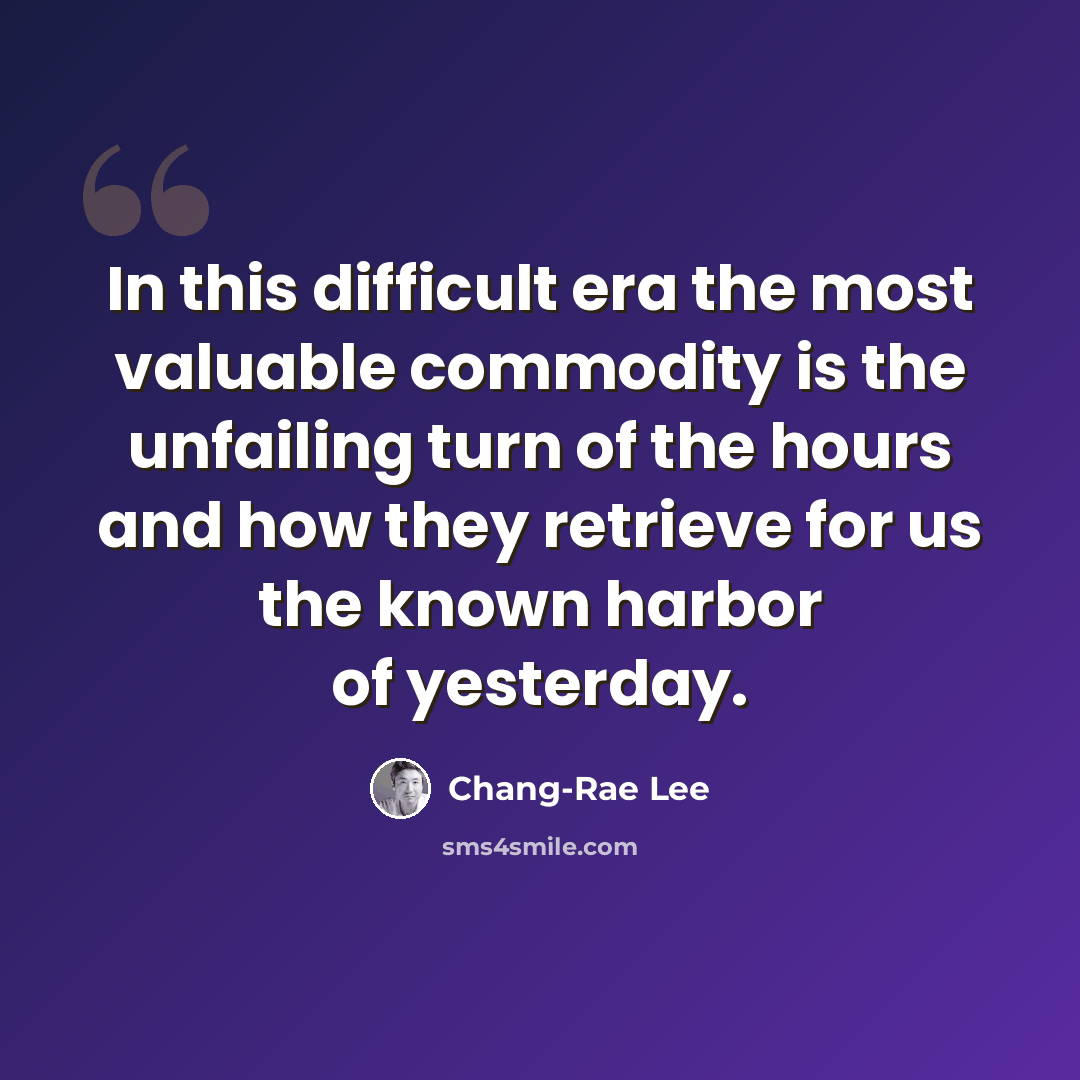 “In this difficult era the most valuable commodity is the unfailing turn of the hours and how they retrieve for us the known harbor of yesterday.” quote by Chang-Rae Lee