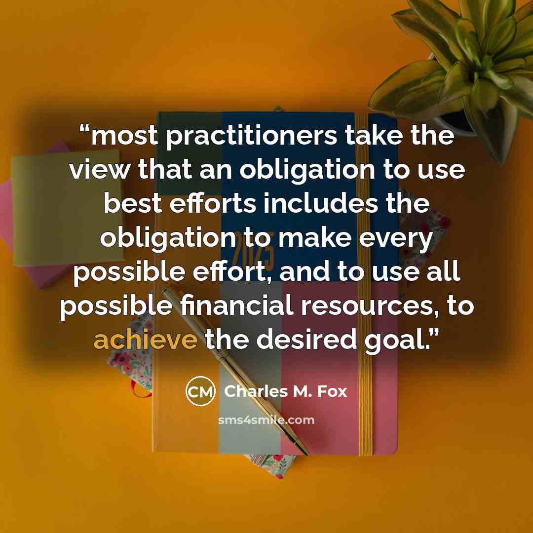 “most practitioners take the view that an obligation to use best efforts includes the obligation to make every possible effort, and to use all possible financial resources, to achieve the desired goal.” quote by Charles M. Fox