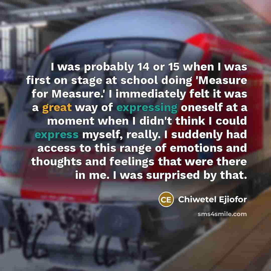 “I was probably 14 or 15 when I was first on stage at school doing 'Measure for Measure.' I immediately felt it was a great way of expressing oneself at a moment when I didn't think I could express myself, really. I suddenly had access to this range of emotions and thoughts and feelings that were…” quote by Chiwetel Ejiofor
