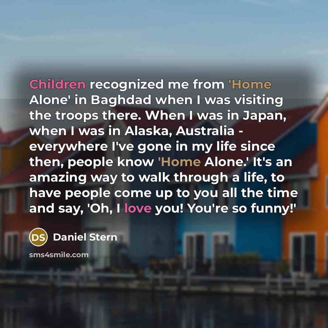 “Children recognized me from 'Home Alone' in Baghdad when I was visiting the troops there. When I was in Japan, when I was in Alaska, Australia - everywhere I've gone in my life since then, people know 'Home Alone.' It's an amazing way to walk through a life, to have people come up to you all the…” quote by Daniel Stern