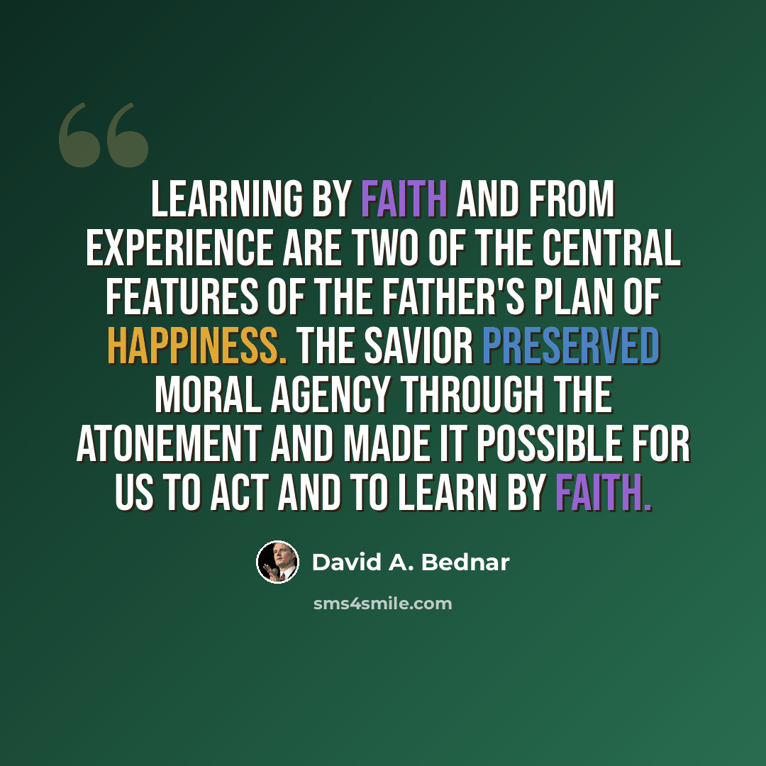 “Learning by faith and from experience are two of the central features of the Father's plan of happiness. The Savior preserved moral agency through the Atonement and made it possible for us to act and to learn by faith.” quote by David A. Bednar