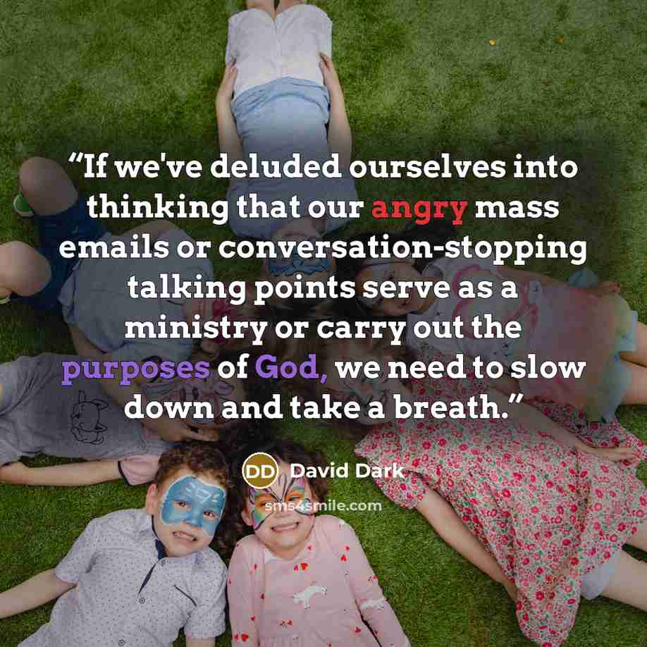 “If we've deluded ourselves into thinking that our angry mass emails or conversation-stopping talking points serve as a ministry or carry out the purposes of God, we need to slow down and take a breath.” quote by David Dark