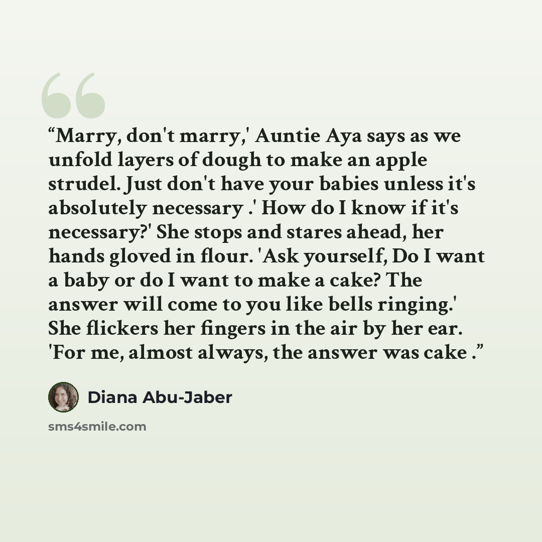 “Marry, don't marry,' Auntie Aya says as we unfold layers of dough to make an apple strudel. Just don't have your babies unless it's absolutely necessary .' How do I know if it's necessary?' She stops and stares ahead, her hands gloved in flour. 'Ask yourself, Do I want a baby or do I want to make…” quote by Diana Abu-Jaber