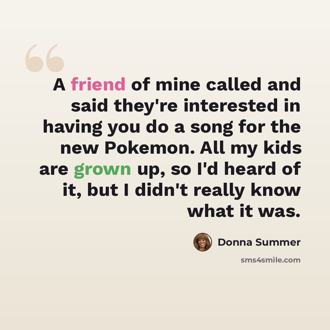 “A friend of mine called and said they're interested in having you do a song for the new Pokemon. All my kids are grown up, so I'd heard of it, but I didn't really know what it was.” quote by Donna Summer