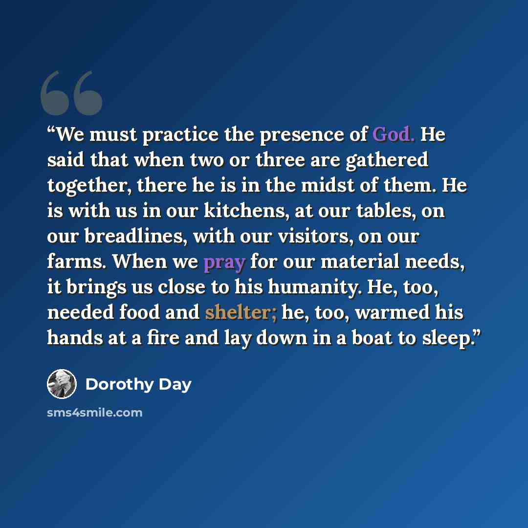 “We must practice the presence of God. He said that when two or three are gathered together, there he is in the midst of them. He is with us in our kitchens, at our tables, on our breadlines, with our visitors, on our farms. When we pray for our material needs, it brings us close to his humanity…” quote by Dorothy Day