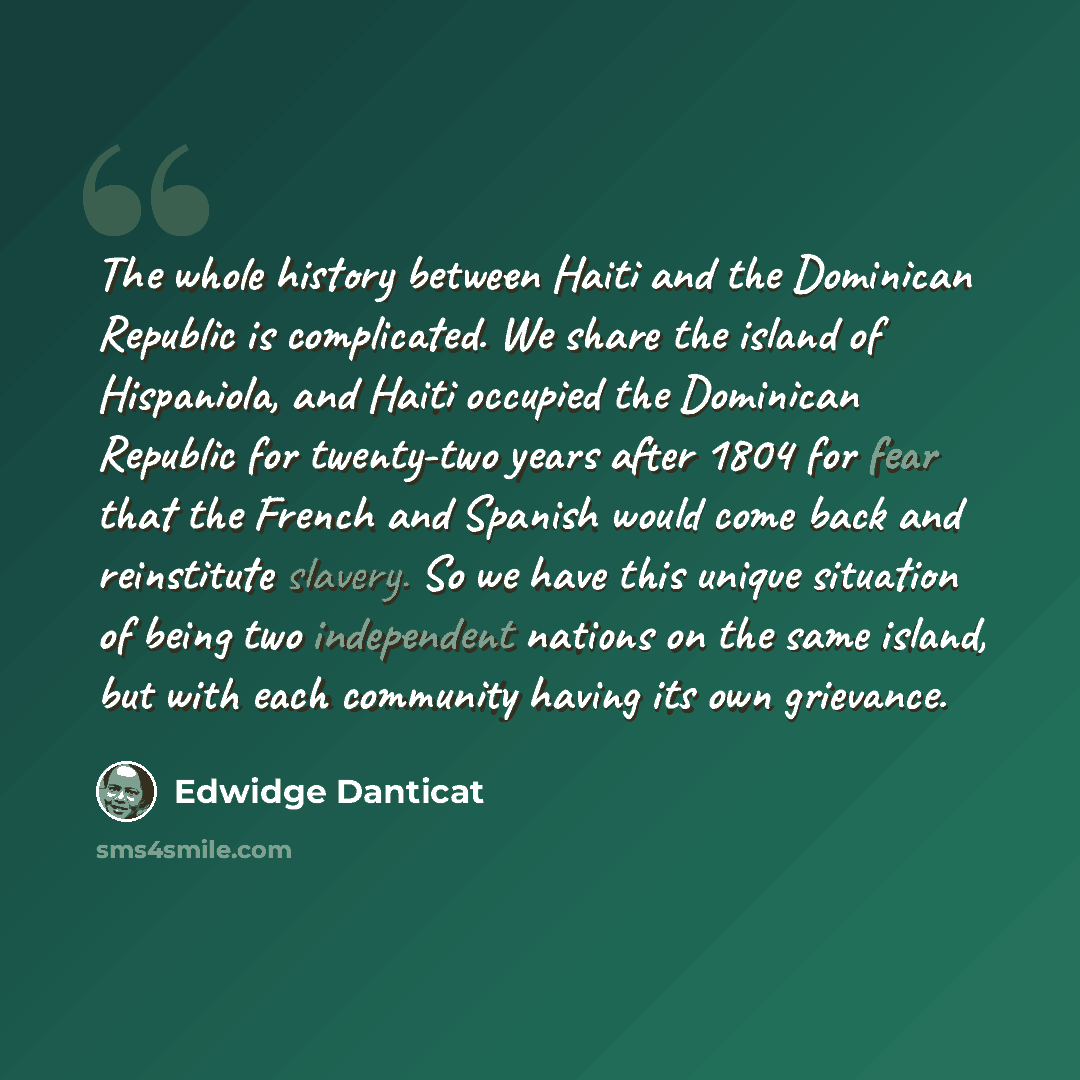 “The whole history between Haiti and the Dominican Republic is complicated. We share the island of Hispaniola, and Haiti occupied the Dominican Republic for twenty-two years after 1804 for fear that the French and Spanish would come back and reinstitute slavery. So we have this unique situation of…” quote by Edwidge Danticat