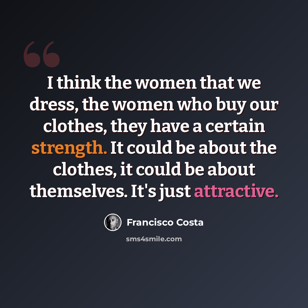 “I think the women that we dress, the women who buy our clothes, they have a certain strength. It could be about the clothes, it could be about themselves. It's just attractive.” quote by Francisco Costa