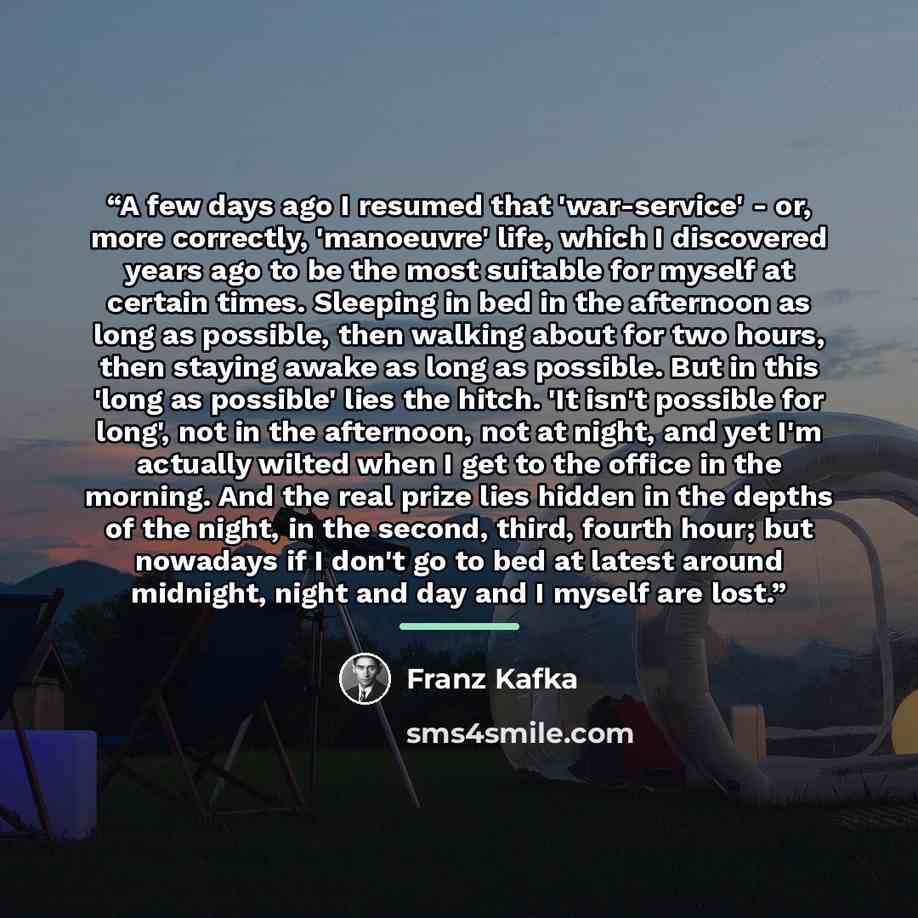 “A few days ago I resumed that 'war-service' - or, more correctly, 'manoeuvre' life, which I discovered years ago to be the most suitable for myself at certain times. Sleeping in bed in the afternoon as long as possible, then walking about for two hours, then staying awake as long as possible. But…” quote by Franz Kafka