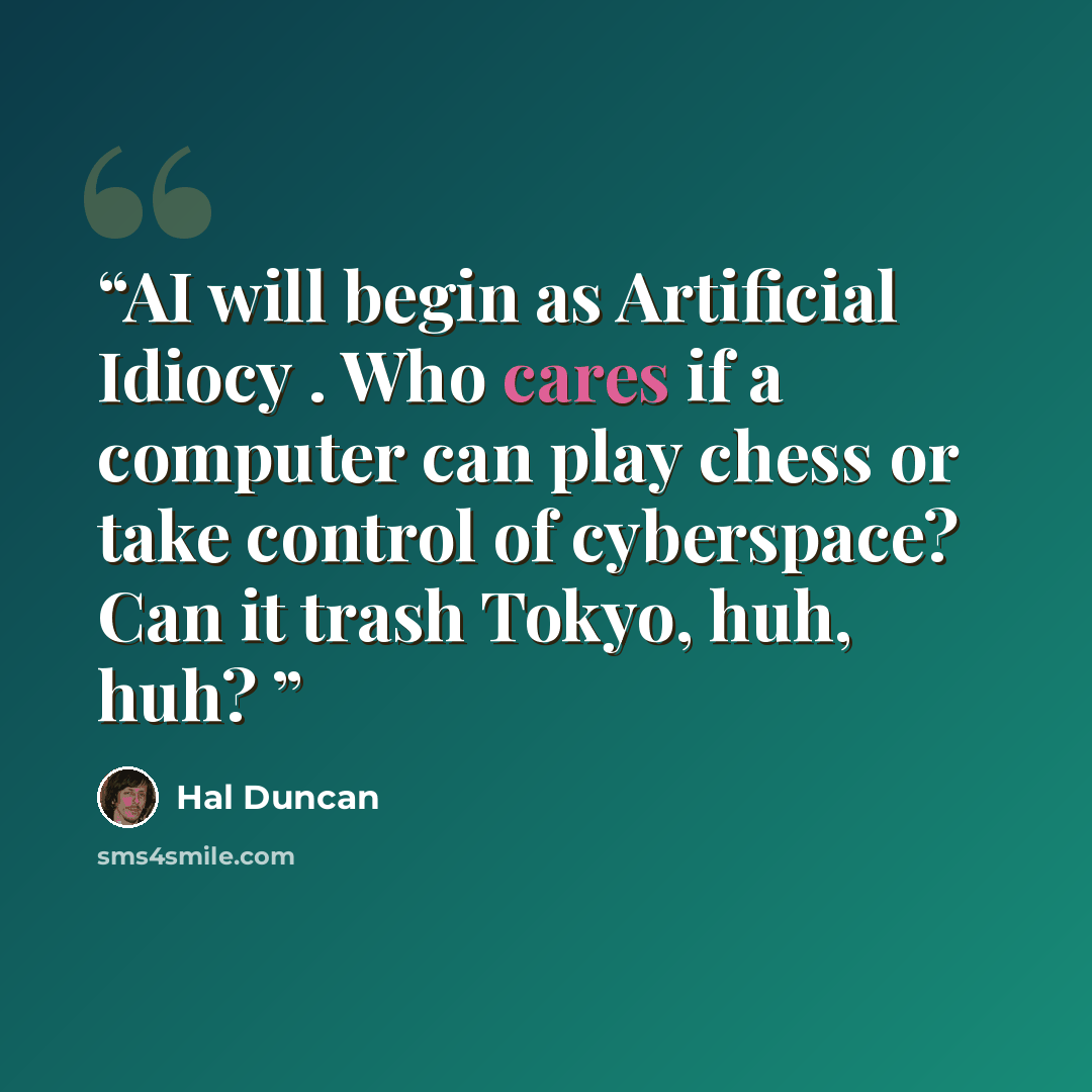 “AI will begin as Artificial Idiocy . Who cares if a computer can play chess or take control of cyberspace? Can it trash Tokyo, huh, huh?” quote by Hal Duncan