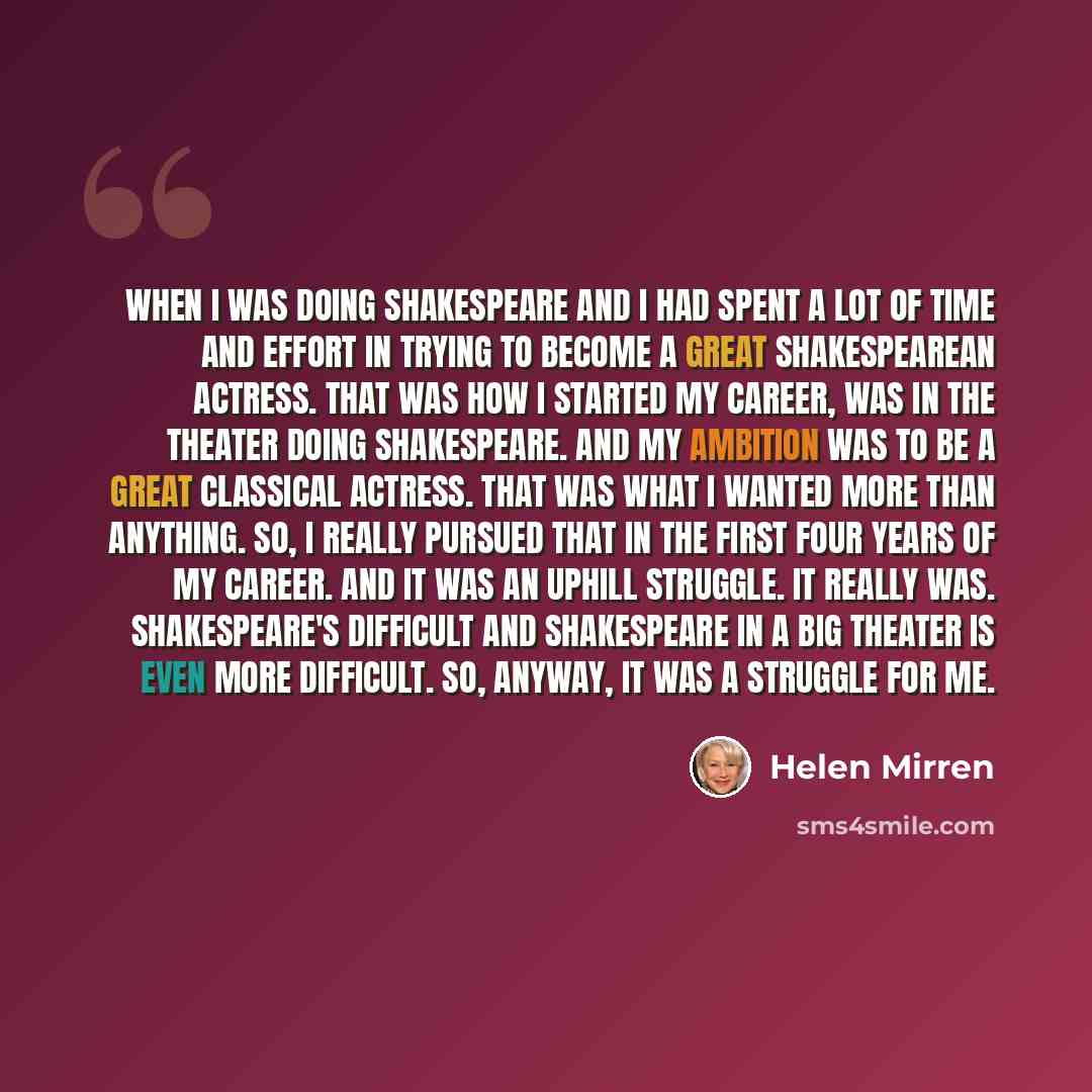 “When I was doing Shakespeare and I had spent a lot of time and effort in trying to become a great Shakespearean actress. That was how I started my career, was in the theater doing Shakespeare. And my ambition was to be a great classical actress. That was what I wanted more than anything. So, I…” quote by Helen Mirren