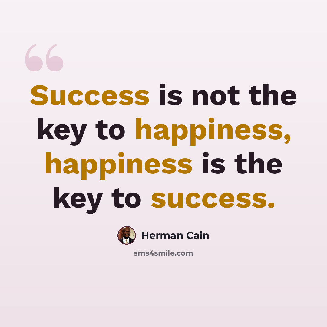 “Success is not the key to happiness, happiness is the key to success.” quote by Herman Cain