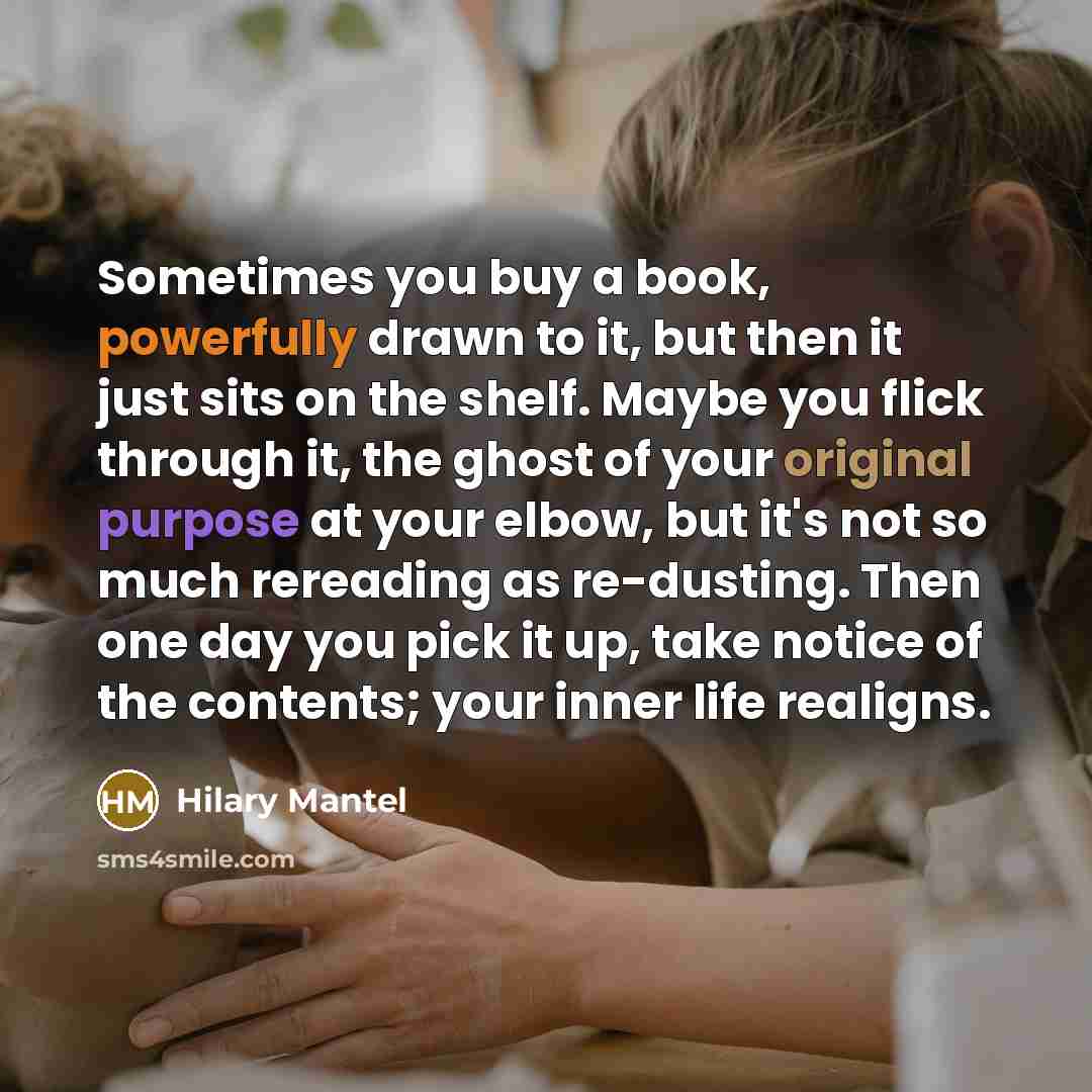 “Sometimes you buy a book, powerfully drawn to it, but then it just sits on the shelf. Maybe you flick through it, the ghost of your original purpose at your elbow, but it's not so much rereading as re-dusting. Then one day you pick it up, take notice of the contents; your inner life realigns.” quote by Hilary Mantel
