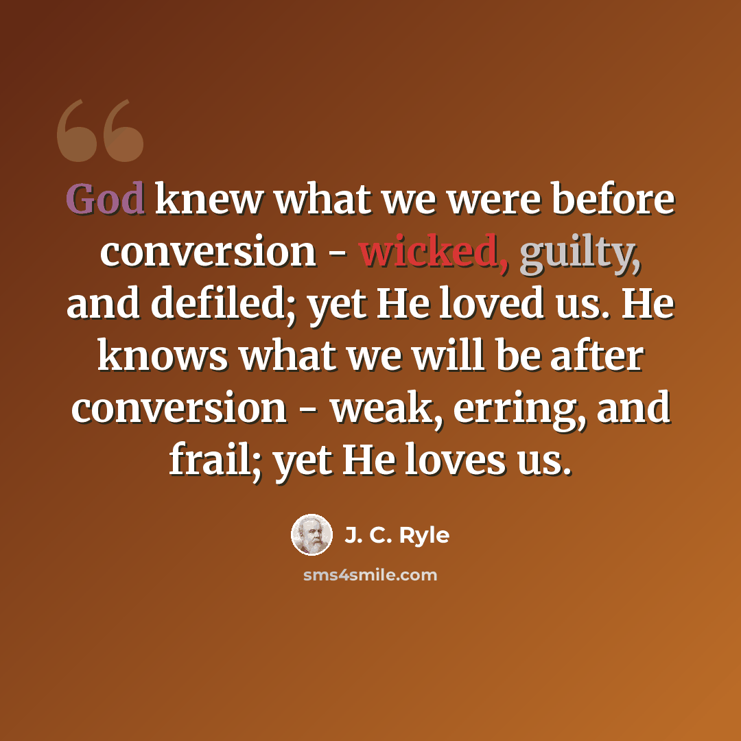 “God knew what we were before conversion - wicked, guilty, and defiled; yet He loved us. He knows what we will be after conversion - weak, erring, and frail; yet He loves us.” quote by J. C. Ryle