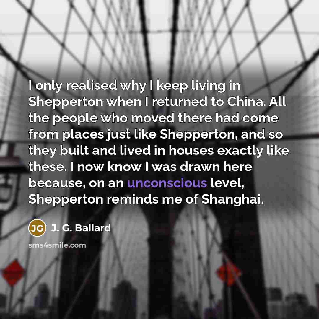 “I only realised why I keep living in Shepperton when I returned to China. All the people who moved there had come from places just like Shepperton, and so they built and lived in houses exactly like these. I now know I was drawn here because, on an unconscious level, Shepperton reminds me of…” quote by J. G. Ballard