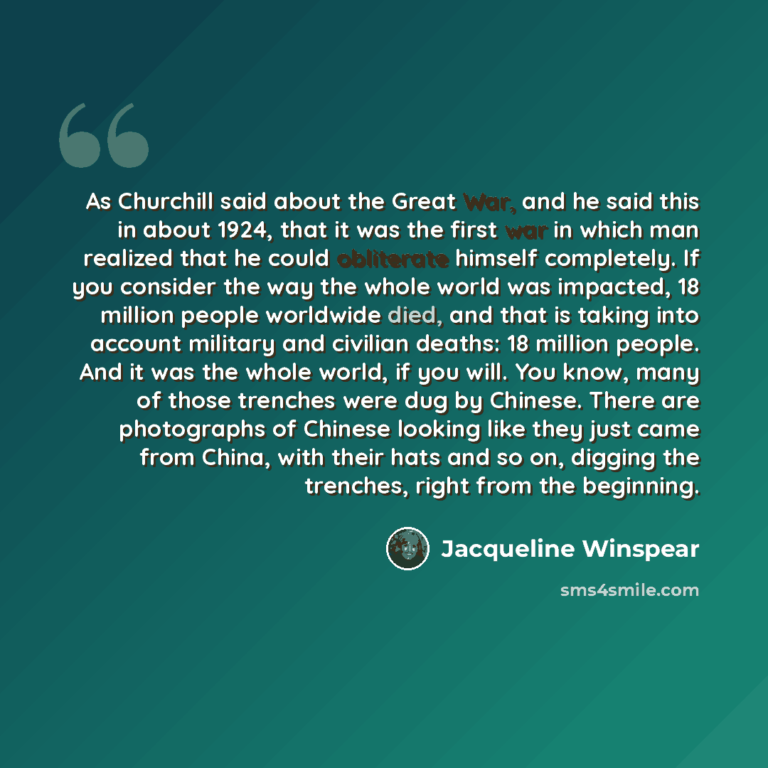 “As Churchill said about the Great War, and he said this in about 1924, that it was the first war in which man realized that he could obliterate himself completely. If you consider the way the whole world was impacted, 18 million people worldwide died, and that is taking into account military and…” quote by Jacqueline Winspear