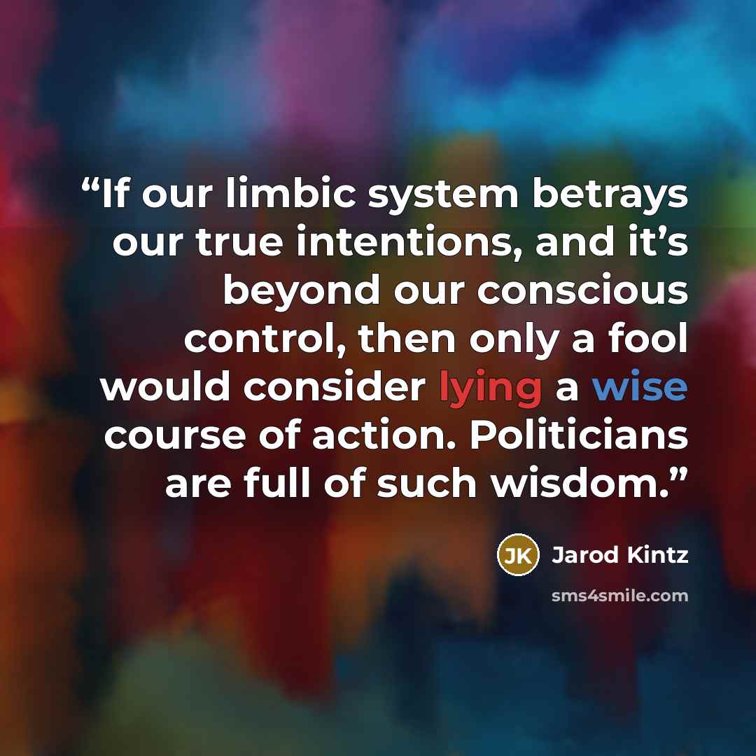 “If our limbic system betrays our true intentions, and it’s beyond our conscious control, then only a fool would consider lying a wise course of action. Politicians are full of such wisdom.” quote by Jarod Kintz