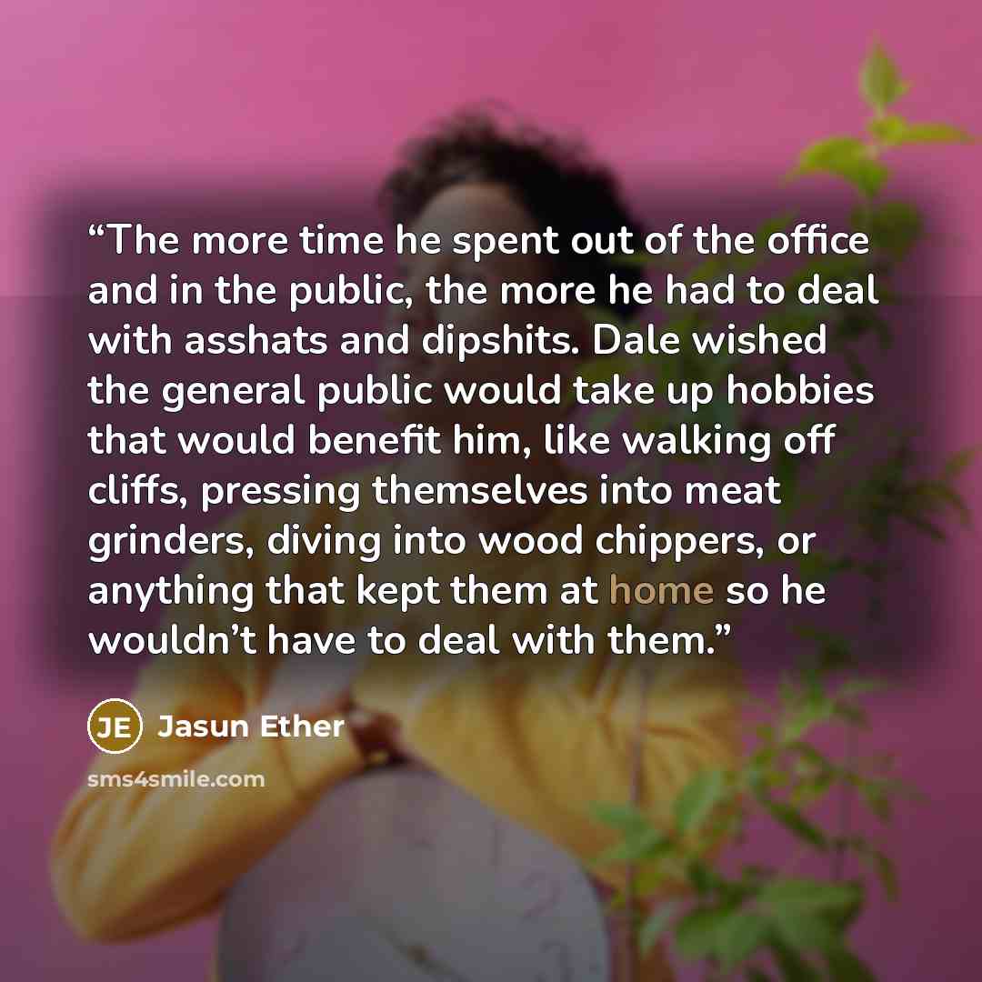 “The more time he spent out of the office and in the public, the more he had to deal with asshats and dipshits. Dale wished the general public would take up hobbies that would benefit him, like walking off cliffs, pressing themselves into meat grinders, diving into wood chippers, or anything that…” quote by Jasun Ether