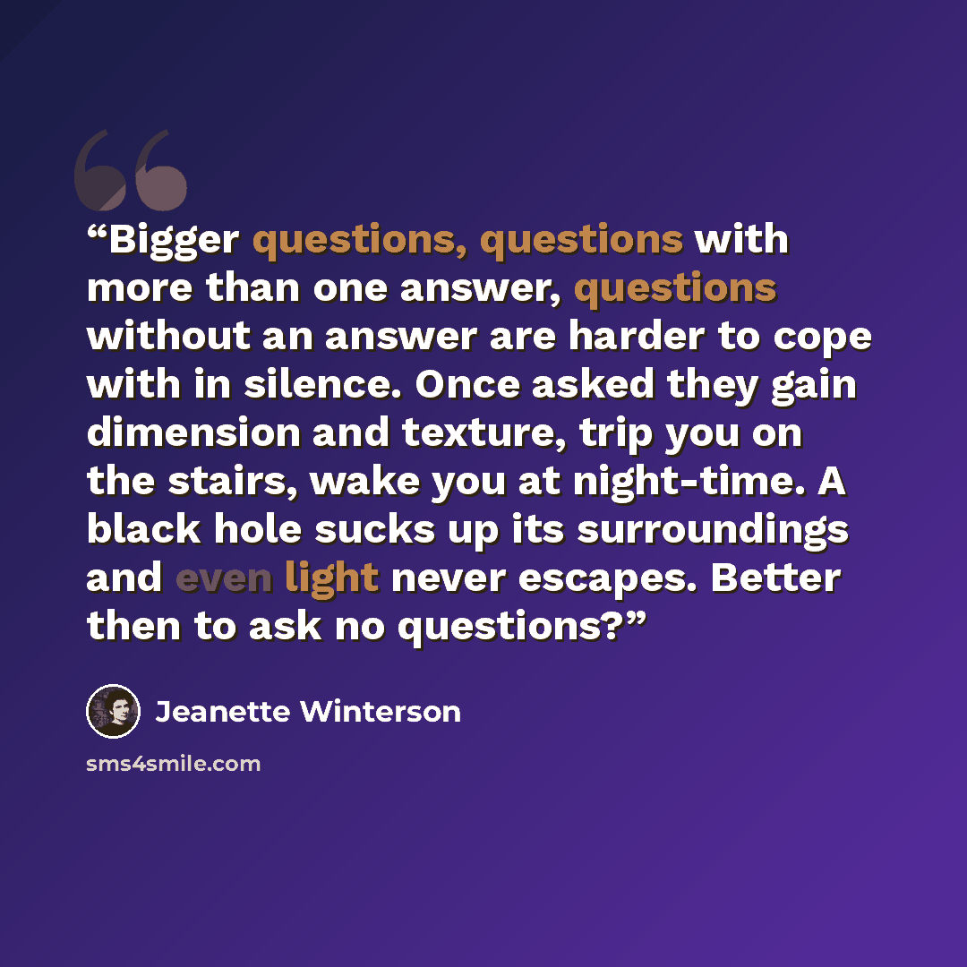 “Bigger questions, questions with more than one answer, questions without an answer are harder to cope with in silence. Once asked they gain dimension and texture, trip you on the stairs, wake you at night-time. A black hole sucks up its surroundings and even light never escapes. Better then to ask…” quote by Jeanette Winterson