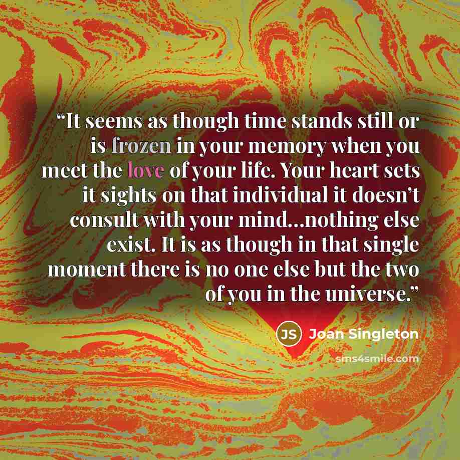“It seems as though time stands still or is frozen in your memory when you meet the love of your life. Your heart sets it sights on that individual it doesn’t consult with your mind…nothing else exist. It is as though in that single moment there is no one else but the two of you in the universe.” quote by Joan Singleton
