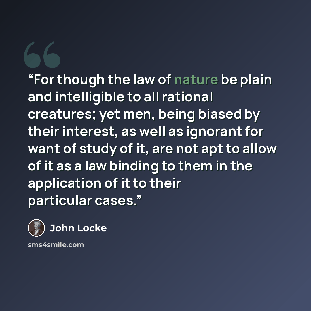 “For though the law of nature be plain and intelligible to all rational creatures; yet men, being biased by their interest, as well as ignorant for want of study of it, are not apt to allow of it as a law binding to them in the application of it to their particular cases.” quote by John Locke