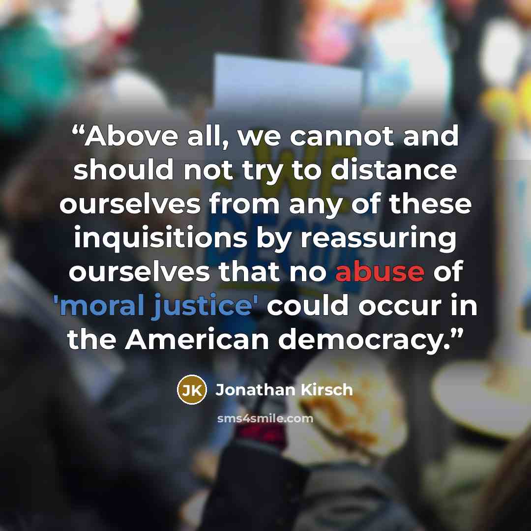 “Above all, we cannot and should not try to distance ourselves from any of these inquisitions by reassuring ourselves that no abuse of 'moral justice' could occur in the American democracy.” quote by Jonathan Kirsch