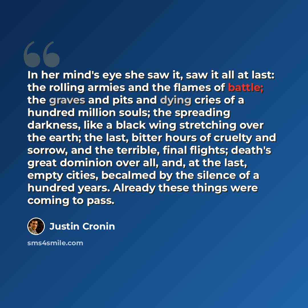 “In her mind's eye she saw it, saw it all at last: the rolling armies and the flames of battle; the graves and pits and dying cries of a hundred million souls; the spreading darkness, like a black wing stretching over the earth; the last, bitter hours of cruelty and sorrow, and the terrible, final…” quote by Justin Cronin