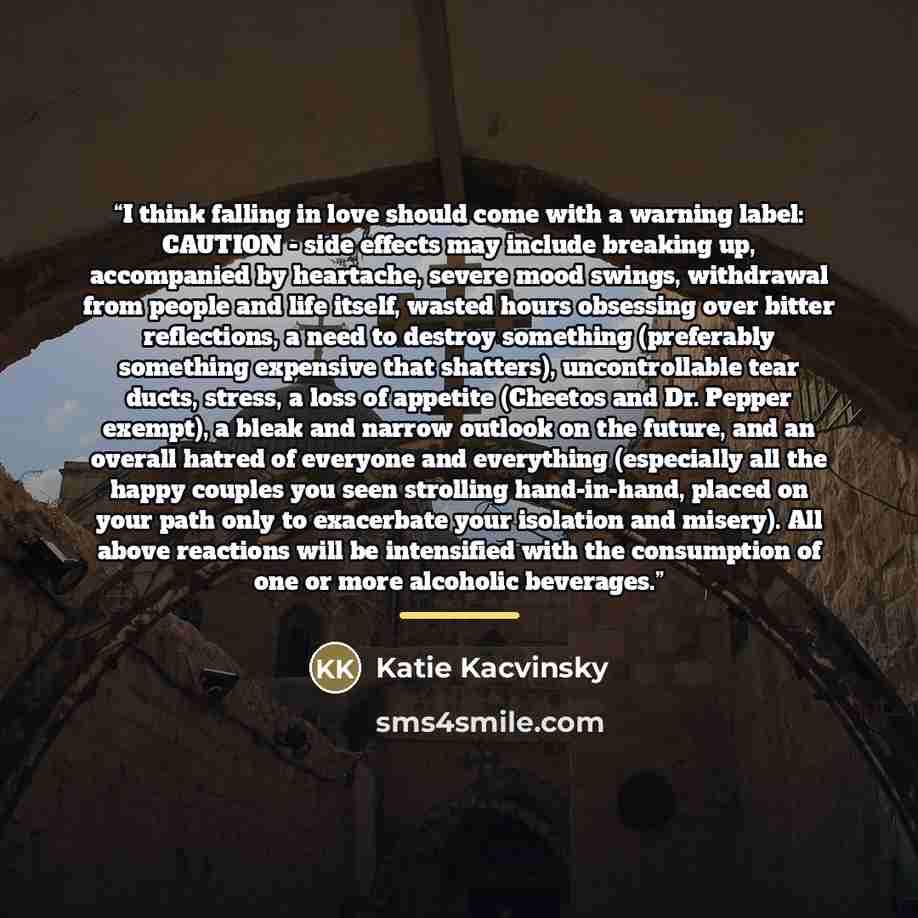 “I think falling in love should come with a warning label: CAUTION - side effects may include breaking up, accompanied by heartache, severe mood swings, withdrawal from people and life itself, wasted hours obsessing over bitter reflections, a need to destroy something (preferably something…” quote by Katie Kacvinsky