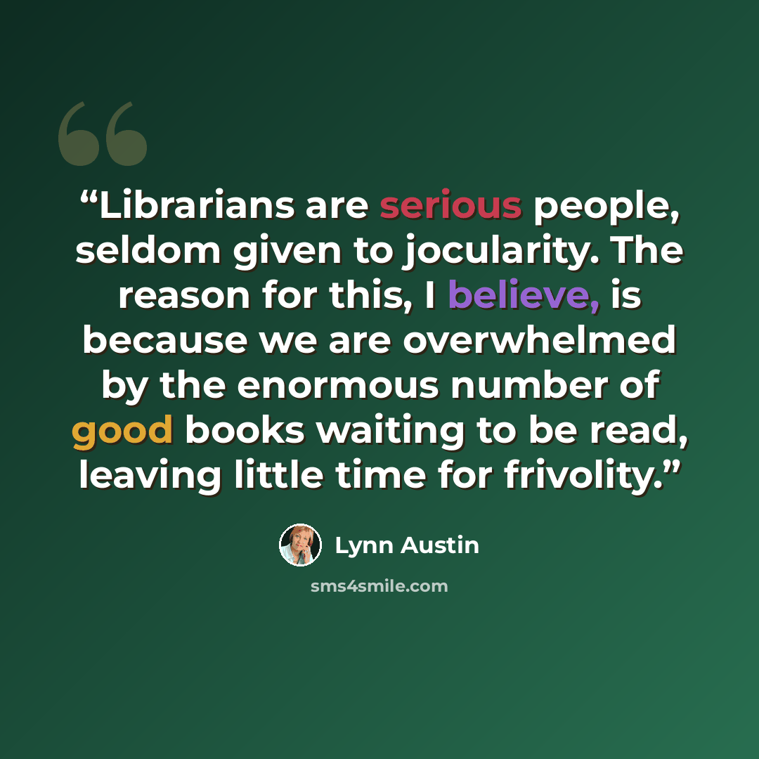 “Librarians are serious people, seldom given to jocularity. The reason for this, I believe, is because we are overwhelmed by the enormous number of good books waiting to be read, leaving little time for frivolity.” quote by Lynn Austin