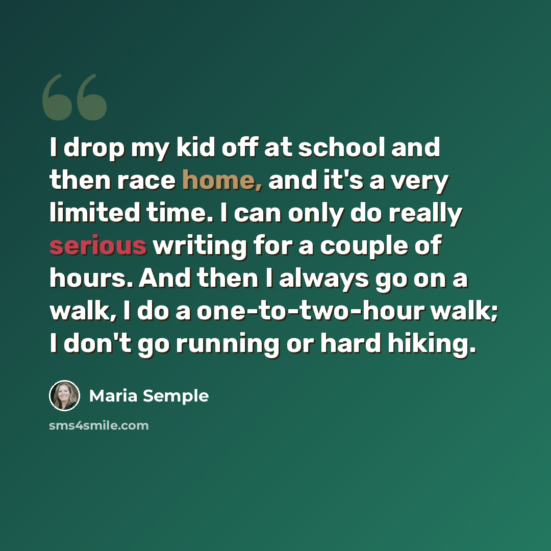 “I drop my kid off at school and then race home, and it's a very limited time. I can only do really serious writing for a couple of hours. And then I always go on a walk, I do a one-to-two-hour walk; I don't go running or hard hiking.” quote by Maria Semple