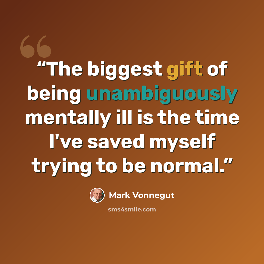 “The biggest gift of being unambiguously mentally ill is the time I've saved myself trying to be normal.” quote by Mark Vonnegut